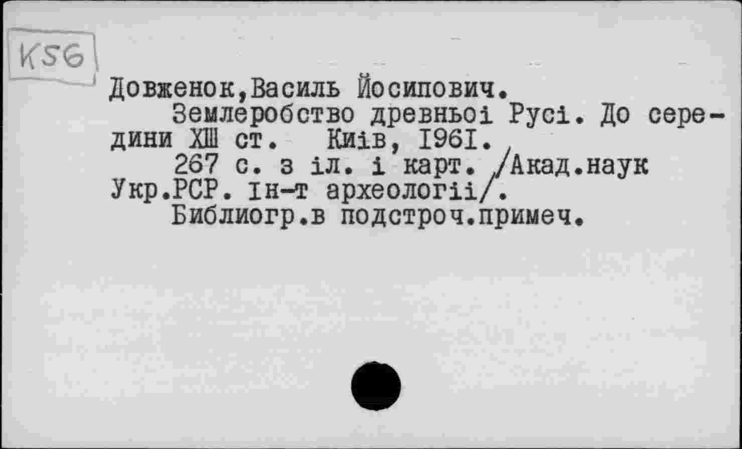 ﻿KS6
Довженок,Василь Йосипович.
Землеробство древньої Русі. До середини ХШ ст. Київ, 1961.
267 с. з іл. і карт. /Акад.наук Укр.РСР. ін-т археології/.
Библиогр.в подстроч.примеч.